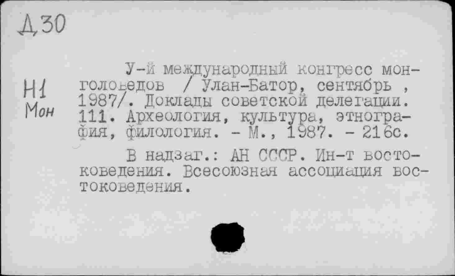 ﻿А зо
Hl Mow
У-й международный конгресс монголоведов / Улан-Батор, сентябрь , 1987/. Доклады советской делегации. 111. Археология, культура, этнография, филология. - М., 1987. - 216с.
В надзаг.: АН СССР. Ин-т востоковедения. Всесоюзная ассоциация востоковедения.